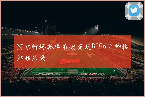 阿尔特塔孤军奋战英超BIG6主帅换帅潮来袭