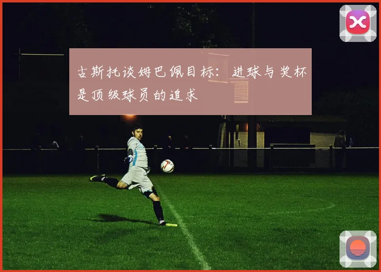 古斯托谈姆巴佩目标：进球与奖杯是顶级球员的追求