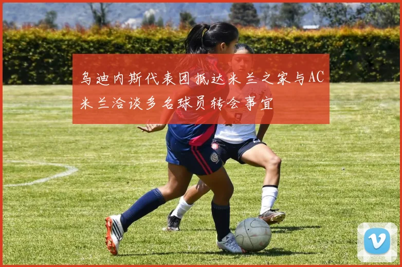 乌迪内斯代表团抵达米兰之家与AC米兰洽谈多名球员转会事宜