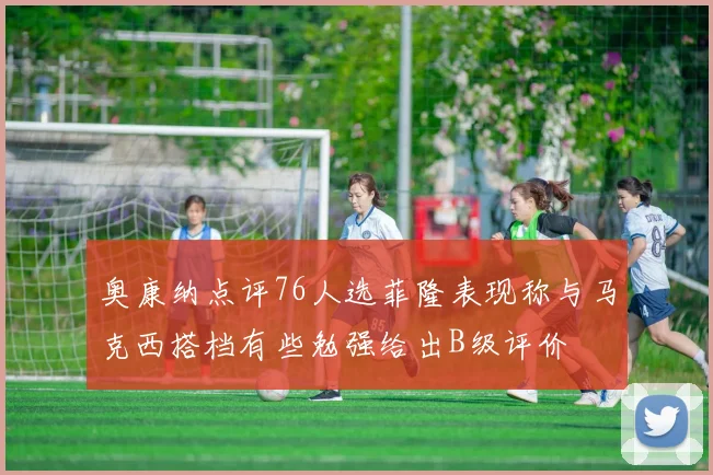 奥康纳点评76人选菲隆表现称与马克西搭档有些勉强给出B级评价