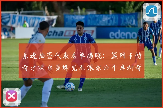 乐透抽签代表名单揭晓：篮网卡特奇才沃尔黄蜂克尼佩尔公牛库科奇齐聚一堂