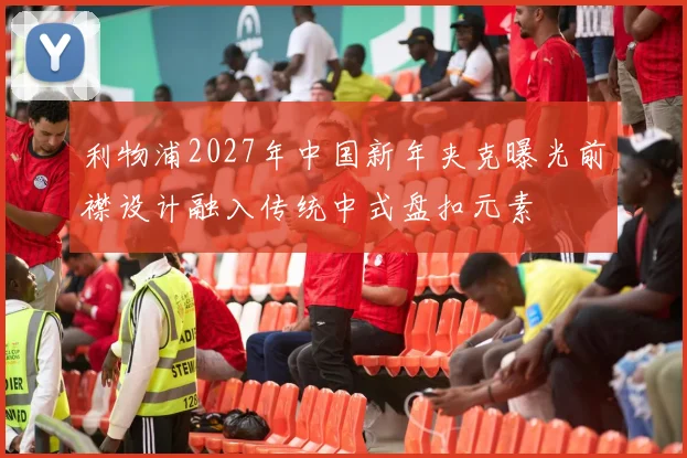 利物浦2027年中国新年夹克曝光前襟设计融入传统中式盘扣元素