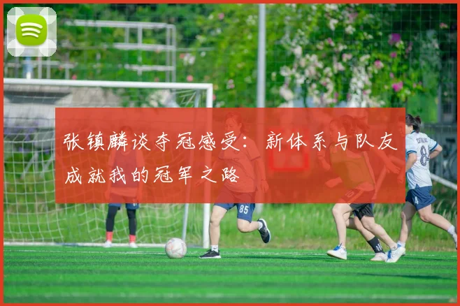 张镇麟谈夺冠感受：新体系与队友成就我的冠军之路