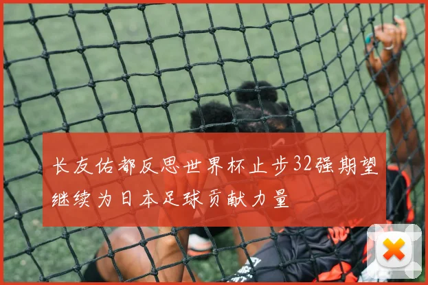 长友佑都反思世界杯止步32强期望继续为日本足球贡献力量