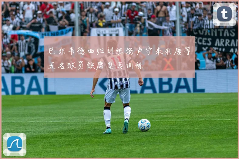 巴尔韦德回归训练场卢宁米利唐等五名球员缺席皇马训练