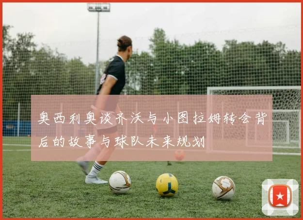 奥西利奥谈齐沃与小图拉姆转会背后的故事与球队未来规划