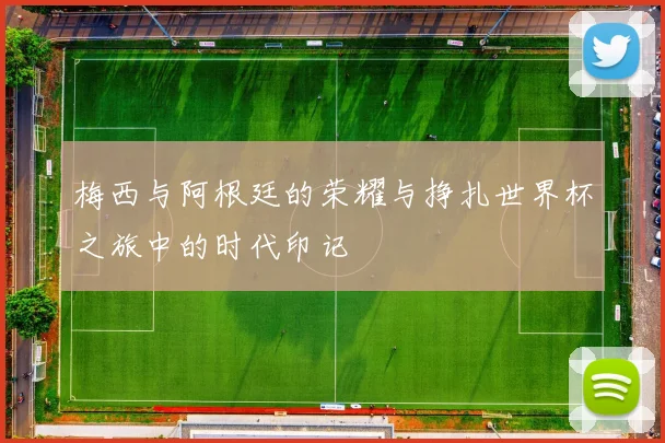 梅西与阿根廷的荣耀与挣扎世界杯之旅中的时代印记