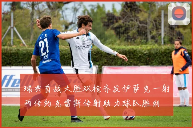 瑞典首战大胜双枪齐发伊萨克一射两传约克雷斯传射助力球队胜利